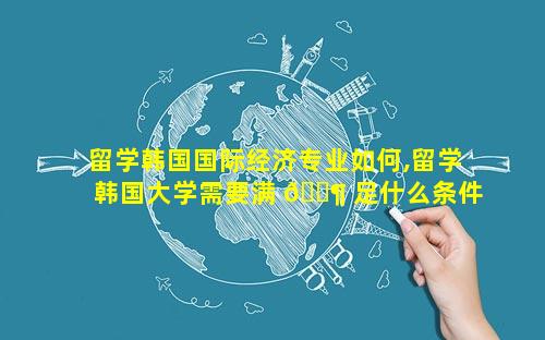 留学韩国国际经济专业如何,留学韩国大学需要满 🐶 足什么条件